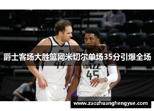 爵士客场大胜篮网米切尔单场35分引爆全场