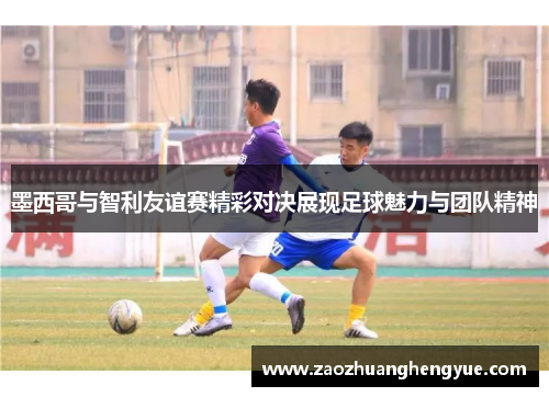 墨西哥与智利友谊赛精彩对决展现足球魅力与团队精神